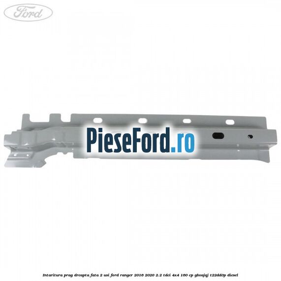 Intaritura prag dreapta fata 2 usi Ford Ranger 2016-2020 2.2 TDCi 4x4 160 cp GBVAJQJ, T22DD0P diesel
