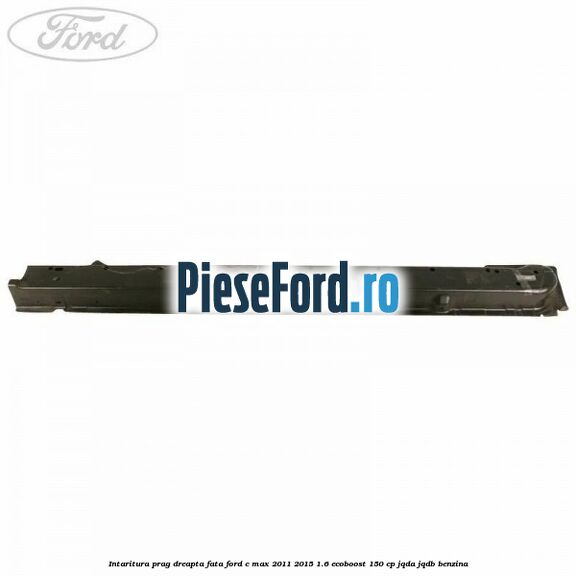 Intaritura prag dreapta fata Ford C-Max 2011-2015 1.6 EcoBoost 150 cp Intaritura prag dreapta fata Ford C-Max 2011-2015 1.6 EcoBoost 150 cp JQDA, JQDB benzina