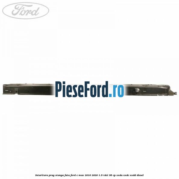 Intaritura prag stanga fata Ford C-Max 2016-2020 1.5 TDCi 95 cp XXDA, XXDC, XXDD diesel