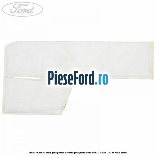 Izolator panou stalp fata partea dreapta Ford Fiesta 2013-2017 1.5 TDCi 100 cp Izolator panou stalp fata partea dreapta Ford Fiesta 2013-2017 1.5 TDCi 100 cp XUJH diesel