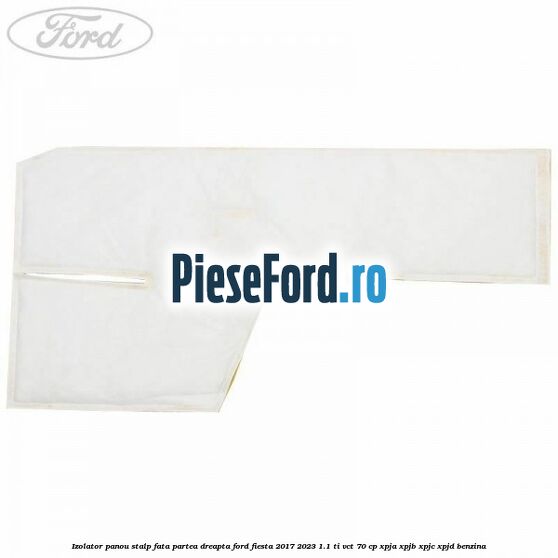 Izolator panou stalp fata partea dreapta Ford Fiesta 2017-2023 1.1 Ti-VCT 70 cp XPJA, XPJB, XPJC, XPJD benzina