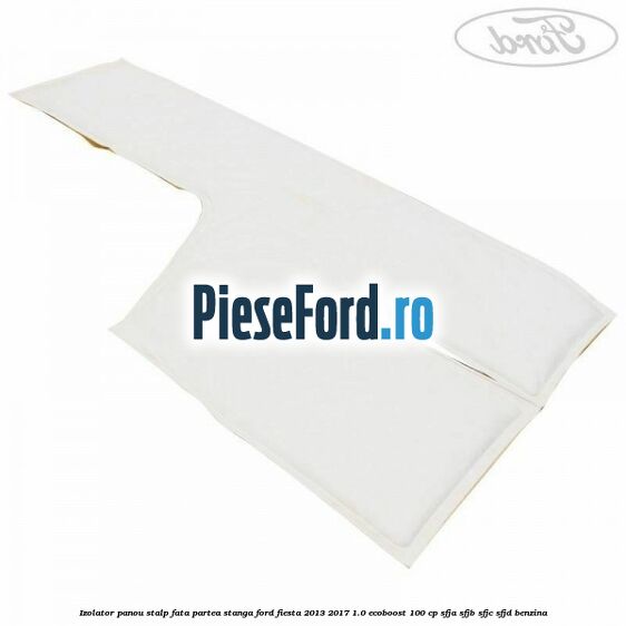Izolator panou stalp fata partea stanga Ford Fiesta 2013-2017 1.0 EcoBoost 100 cp SFJA, SFJB, SFJC, SFJD benzina