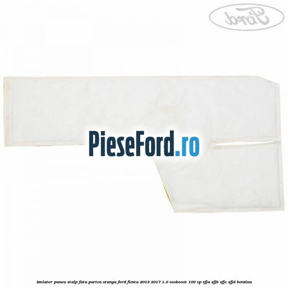 Izolator panou stalp fata partea stanga Ford Fiesta 2013-2017 1.0 EcoBoost 100 cp SFJA, SFJB, SFJC, SFJD benzina