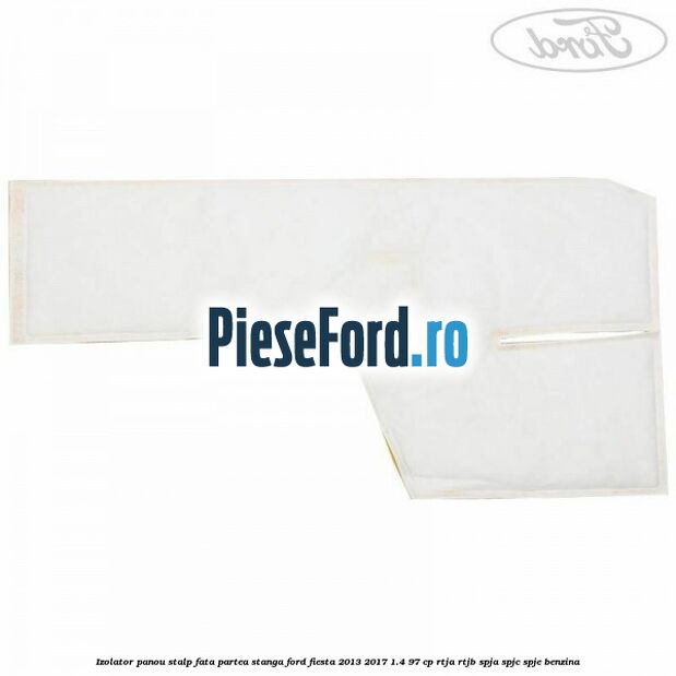 Izolator panou stalp fata partea stanga Ford Fiesta 2013-2017 1.4 97 cp RTJA, RTJB, SPJA, SPJC, SPJE benzina