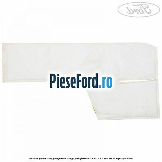 Izolator panou stalp fata partea stanga Ford Fiesta 2013-2017 1.5 TDCi 95 cp XVJB, XVJC diesel