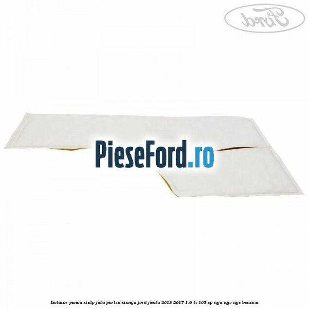 Izolator panou stalp fata partea stanga Ford Fiesta 2013-2017 1.6 Ti 105 cp IQJA, IQJC, IQJE benzina