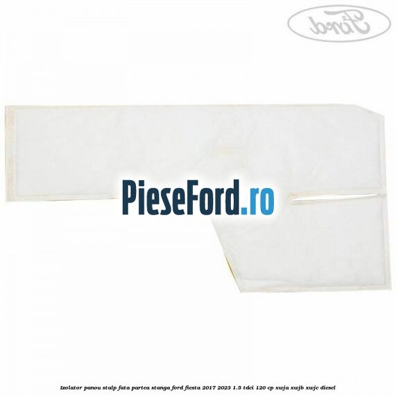 Izolator panou stalp fata partea stanga Ford Fiesta 2017-2023 1.5 TDCi 120 cp Izolator panou stalp fata partea stanga Ford Fiesta 2017-2023 1.5 TDCi 120 cp XWJA, XWJB, XWJC diesel