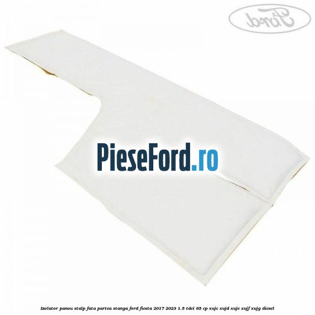Izolator panou stalp fata partea stanga Ford Fiesta 2017-2023 1.5 TDCi 85 cp XUJC, XUJD, XUJE, XUJF, XUJG diesel