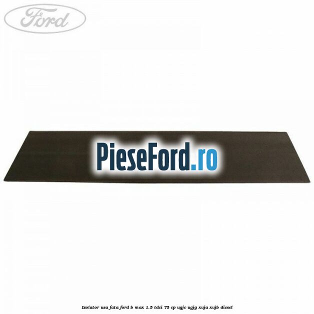 Izolator usa fata Ford B-Max 1.5 TDCi 75 cp UGJC, UGJG, XUJA, XUJB diesel