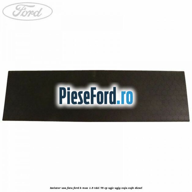Izolator usa fata Ford B-Max 1.5 TDCi 75 cp UGJC, UGJG, XUJA, XUJB diesel