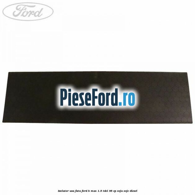 Izolator usa fata Ford B-Max 1.5 TDCi 95 cp XVJA, XVJC diesel