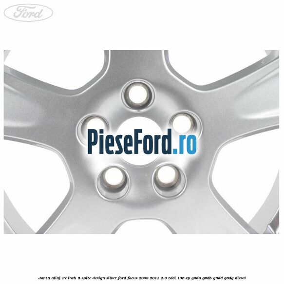 Janta aliaj 17 inch, 5 spite, design Silver Ford Focus 2008-2011 2.0 TDCi 136 cp Janta aliaj 17 inch, 5 spite, design Silver Ford Focus 2008-2011 2.0 TDCi 136 cp G6DA, G6DB, G6DD, G6DG diesel