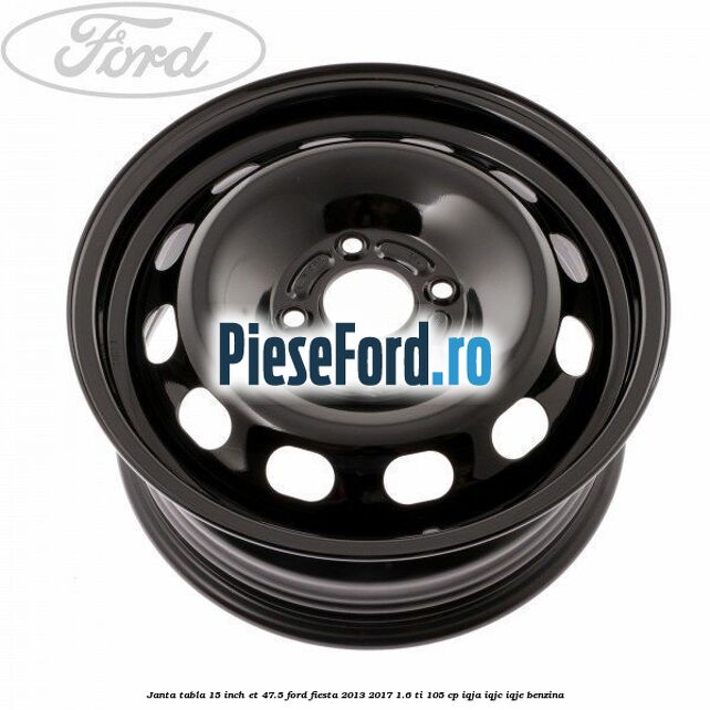 Janta tabla 15 inch ET 47.5 Ford Fiesta 2013-2017 1.6 Ti 105 cp Janta tabla 15 inch ET 47.5 Ford Fiesta 2013-2017 1.6 Ti 105 cp IQJA, IQJC, IQJE benzina