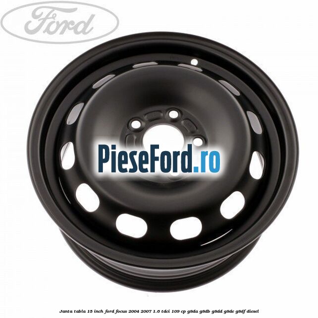 Janta tabla 15 inch Ford Focus 2004-2007 1.6 TDCi 109 cp G8DA, G8DB, G8DD, G8DE, G8DF diesel