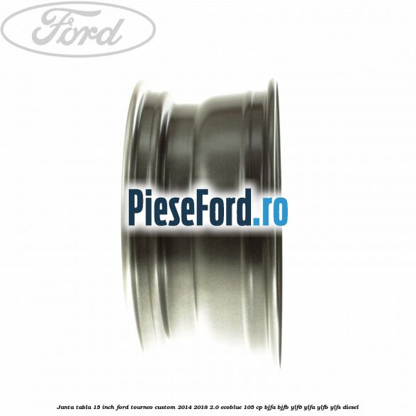 Janta tabla 15 inch Ford Tourneo Custom 2014-2018 2.0 EcoBlue 105 cp BJFA, BJFB, YLF6, YLFA, YLFB, YLFS diesel