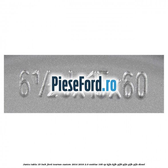 Janta tabla 15 inch Ford Tourneo Custom 2014-2018 2.0 EcoBlue 105 cp BJFA, BJFB, YLF6, YLFA, YLFB, YLFS diesel