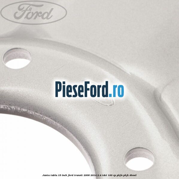 Janta tabla 15 inch Ford Transit 2006-2014 2.4 TDCi 100 cp PHFA, PHFC diesel