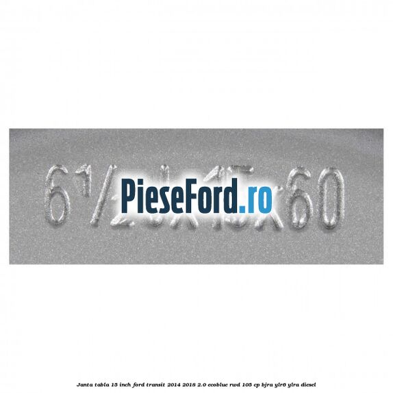 Janta tabla 15 inch Ford Transit 2014-2018 2.0 EcoBlue RWD 105 cp BJRA, YLR6, YLRA diesel