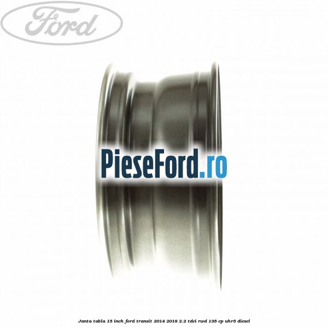 Janta tabla 15 inch Ford Transit 2014-2018 2.2 TDCi RWD 135 cp UHR5 diesel