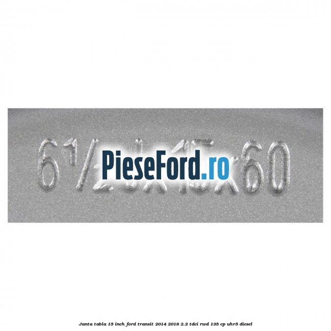 Janta tabla 15 inch Ford Transit 2014-2018 2.2 TDCi RWD 135 cp UHR5 diesel