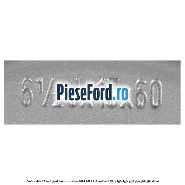 Janta tabla 15 inch Ford Transit Custom 2014-2018 2.0 EcoBlue 105 cp BJFA, BJFB, YLF6, YLFA, YLFB, YLFS diesel