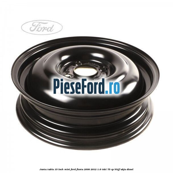 Janta tabla 15 inch, mini Ford Fiesta 2008-2012 1.6 TDCi 75 cp HHJF, UBJA diesel