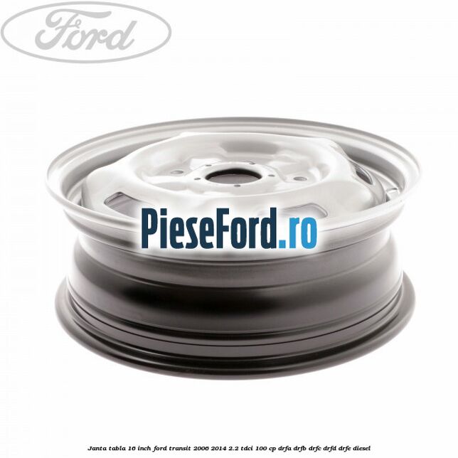 Janta tabla 16 inch Ford Transit 2006-2014 2.2 TDCi 100 cp DRFA, DRFB, DRFC, DRFD, DRFE diesel