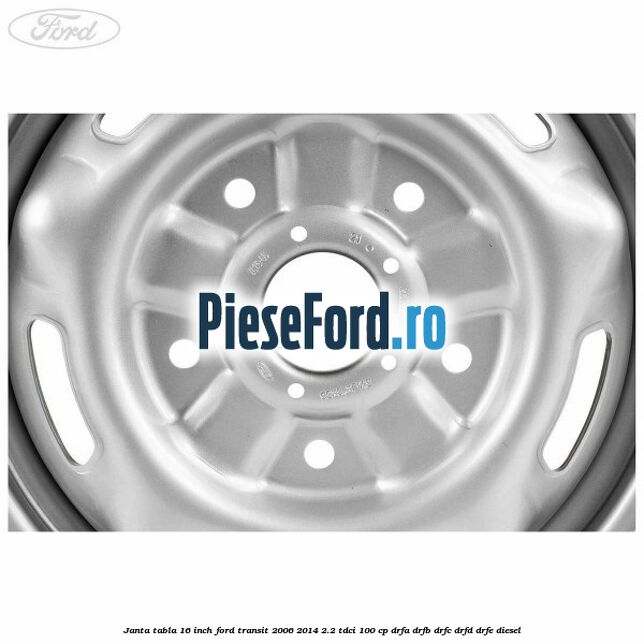 Janta tabla 16 inch Ford Transit 2006-2014 2.2 TDCi 100 cp DRFA, DRFB, DRFC, DRFD, DRFE diesel