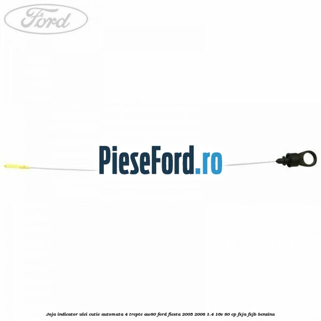 Joja indicator ulei cutie automata 4 trepte AW80 Ford Fiesta 2005-2008 1.4 16V 80 cp Joja indicator ulei cutie automata 4 trepte AW80 Ford Fiesta 2005-2008 1.4 16V 80 cp FXJA, FXJB benzina