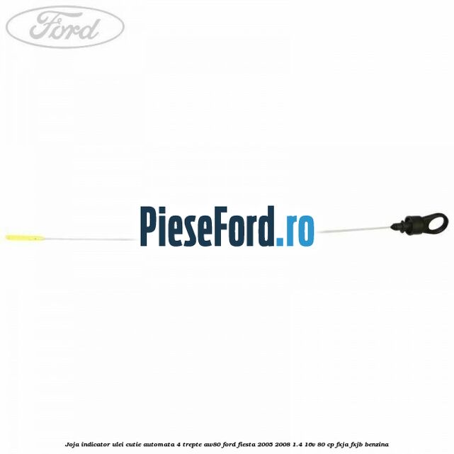 Joja indicator ulei cutie automata 4 trepte AW80 Ford Fiesta 2005-2008 1.4 16V 80 cp Joja indicator ulei cutie automata 4 trepte AW80 Ford Fiesta 2005-2008 1.4 16V 80 cp FXJA, FXJB benzina