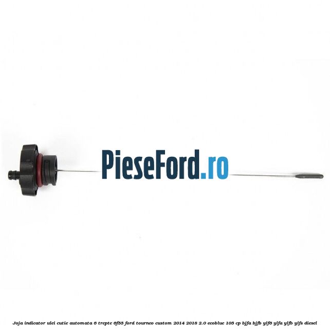 Joja indicator ulei cutie automata 6 trepte 6F55 Ford Tourneo Custom 2014-2018 2.0 EcoBlue 105 cp Joja indicator ulei cutie automata 6 trepte 6F55 Ford Tourneo Custom 2014-2018 2.0 EcoBlue 105 cp BJFA, BJFB, YLF6, YLFA, YLFB, YLFS diesel