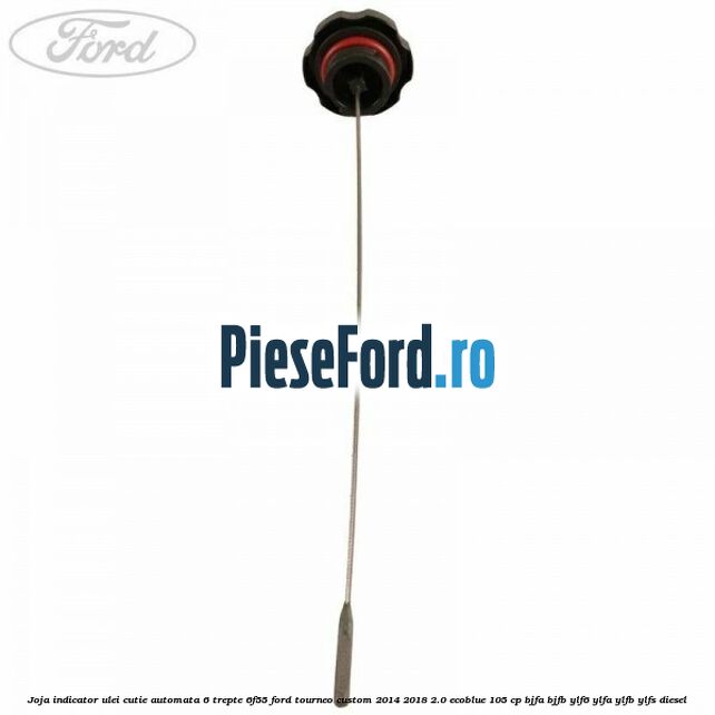 Joja indicator ulei cutie automata 6 trepte 6F55 Ford Tourneo Custom 2014-2018 2.0 EcoBlue 105 cp Joja indicator ulei cutie automata 6 trepte 6F55 Ford Tourneo Custom 2014-2018 2.0 EcoBlue 105 cp BJFA, BJFB, YLF6, YLFA, YLFB, YLFS diesel