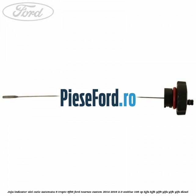 Joja indicator ulei cutie automata 6 trepte 6F55 Ford Tourneo Custom 2014-2018 2.0 EcoBlue 105 cp Joja indicator ulei cutie automata 6 trepte 6F55 Ford Tourneo Custom 2014-2018 2.0 EcoBlue 105 cp BJFA, BJFB, YLF6, YLFA, YLFB, YLFS diesel