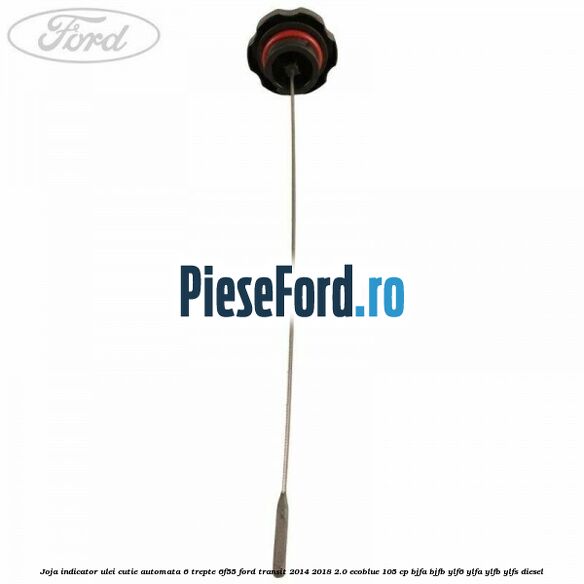 Joja indicator ulei cutie automata 6 trepte 6F55 Ford Transit 2014-2018 2.0 EcoBlue 105 cp Joja indicator ulei cutie automata 6 trepte 6F55 Ford Transit 2014-2018 2.0 EcoBlue 105 cp BJFA, BJFB, YLF6, YLFA, YLFB, YLFS diesel