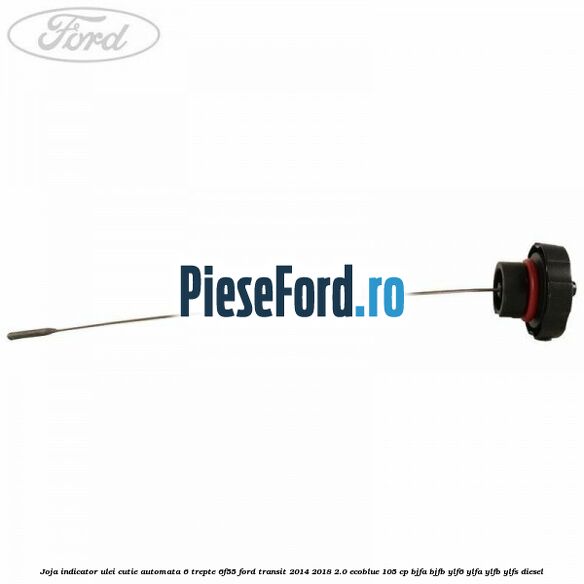 Joja indicator ulei cutie automata 6 trepte 6F55 Ford Transit 2014-2018 2.0 EcoBlue 105 cp Joja indicator ulei cutie automata 6 trepte 6F55 Ford Transit 2014-2018 2.0 EcoBlue 105 cp BJFA, BJFB, YLF6, YLFA, YLFB, YLFS diesel