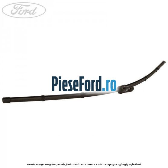 Lamela stanga stergator parbriz Ford Transit 2014-2018 2.2 TDCi 125 cp Lamela stanga stergator parbriz Ford Transit 2014-2018 2.2 TDCi 125 cp CY14, CYF5, CYFG, USF6 diesel
