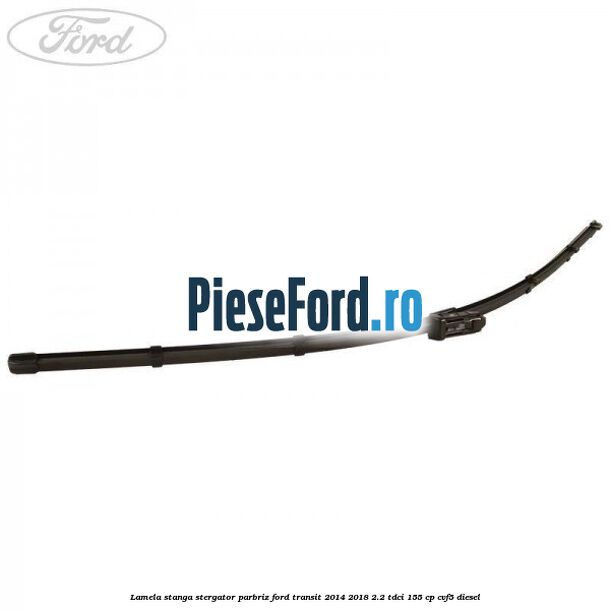 Lamela stanga stergator parbriz Ford Transit 2014-2018 2.2 TDCi 155 cp Lamela stanga stergator parbriz Ford Transit 2014-2018 2.2 TDCi 155 cp CVF5 diesel