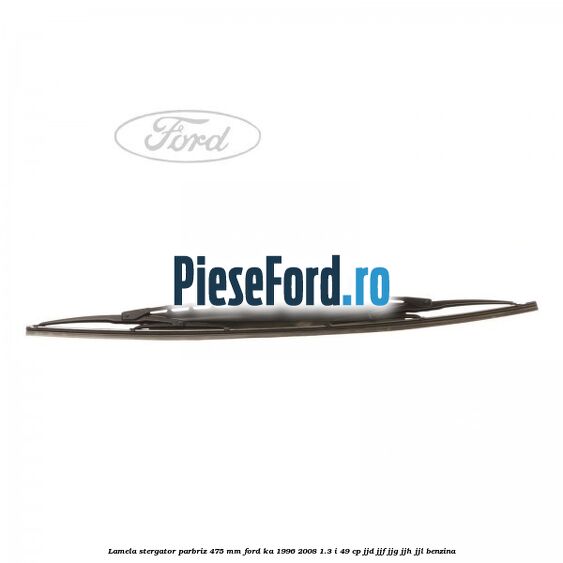 Lamela stergator parbriz 475 mm Ford Ka 1996-2008 1.3 i 49 cp JJD, JJF, JJG, JJH, JJL benzina