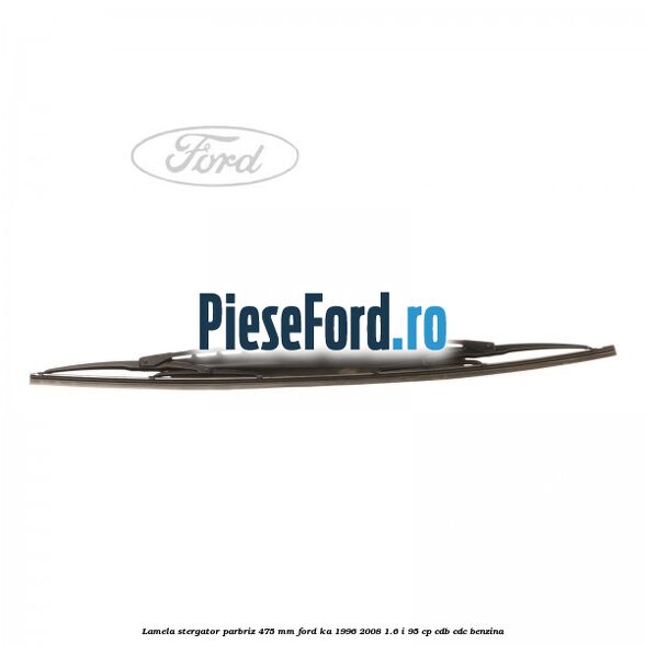 Lamela stergator parbriz 475 mm Ford Ka 1996-2008 1.6 i 95 cp CDB, CDC benzina