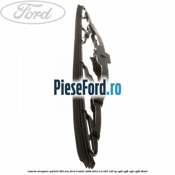 Lamela stergator parbriz 550 mm Ford Transit 2006-2014 2.2 TDCi 125 cp Lamela stergator parbriz 550 mm Ford Transit 2006-2014 2.2 TDCi 125 cp CYFA, CYFB, CYFC, CYFD diesel
