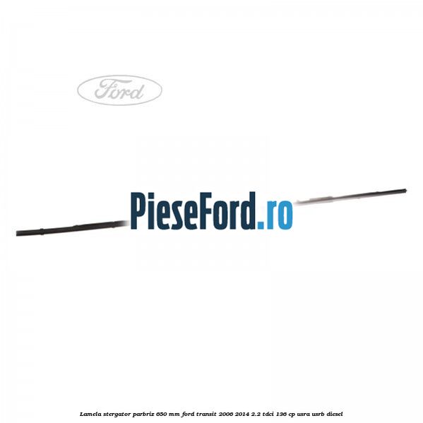 Lamela stergator parbriz 650 mm Ford Transit 2006-2014 2.2 TDCi 136 cp Lamela stergator parbriz 650 mm Ford Transit 2006-2014 2.2 TDCi 136 cp USRA, USRB diesel