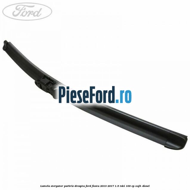 Lamela stergator parbriz dreapta Ford Fiesta 2013-2017 1.5 TDCi 100 cp XUJH diesel