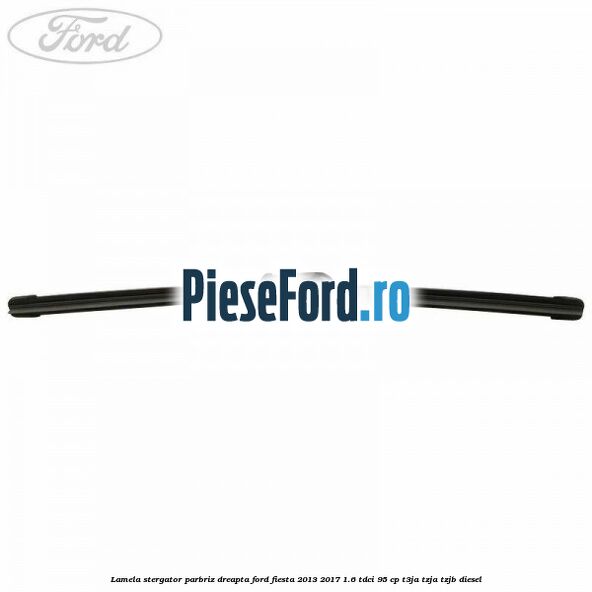 Lamela stergator parbriz dreapta Ford Fiesta 2013-2017 1.6 TDCi 95 cp T3JA, TZJA, TZJB diesel