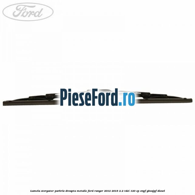 Lamela stergator parbriz dreapta metalic Ford Ranger 2012-2015 2.2 TDCi 120 cp ENPF, GBVAJPF diesel