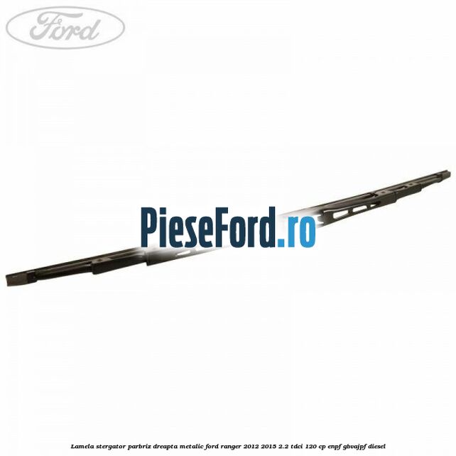 Lamela stergator parbriz dreapta metalic Ford Ranger 2012-2015 2.2 TDCi 120 cp ENPF, GBVAJPF diesel