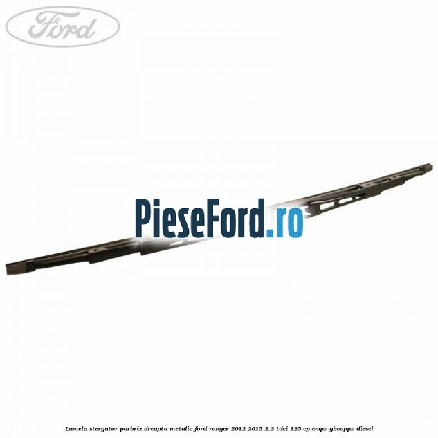 Lamela stergator parbriz dreapta metalic Ford Ranger 2012-2015 2.2 TDCi 125 cp ENQW, GBVAJQW diesel