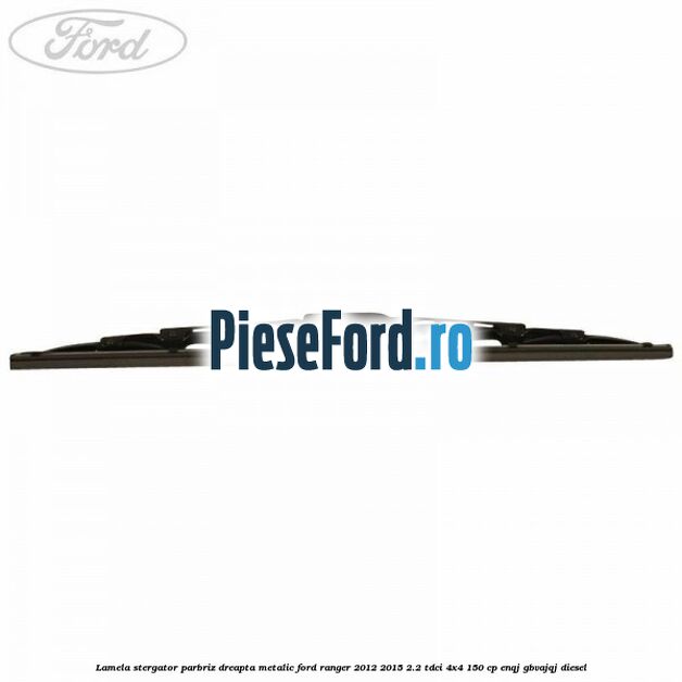 Lamela stergator parbriz dreapta metalic Ford Ranger 2012-2015 2.2 TDCi 4x4 150 cp ENQJ, GBVAJQJ diesel