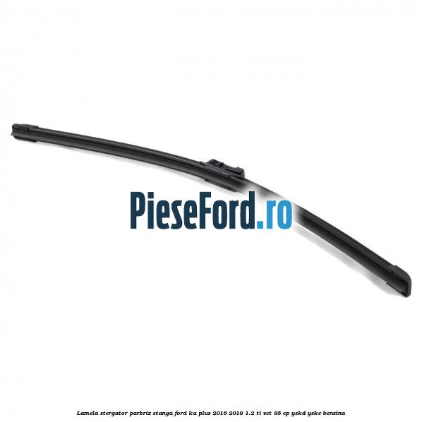 Lamela stergator parbriz stanga Ford Ka plus 2016-2018 1.2 Ti-VCT 85 cp Lamela stergator parbriz stanga Ford Ka plus 2016-2018 1.2 Ti-VCT 85 cp YSKD, YSKE benzina