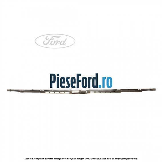 Lamela stergator parbriz stanga metalic Ford Ranger 2012-2015 2.2 TDCi 125 cp ENQW, GBVAJQW diesel