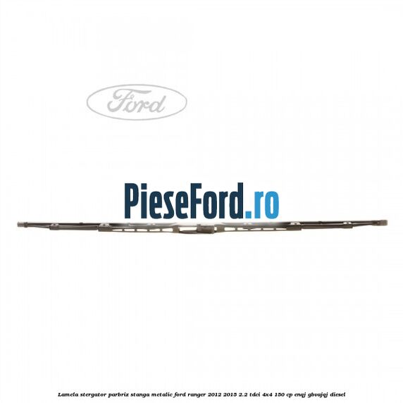 Lamela stergator parbriz stanga metalic Ford Ranger 2012-2015 2.2 TDCi 4x4 150 cp ENQJ, GBVAJQJ diesel